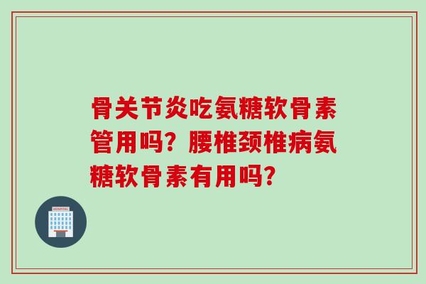 骨关节炎吃氨糖软骨素管用吗？腰椎颈椎病氨糖软骨素有用吗？