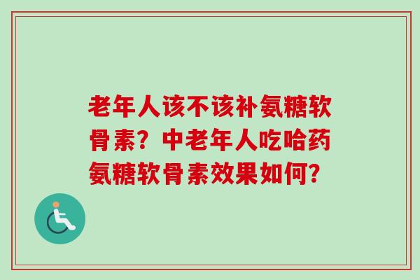 老年人该不该补氨糖软骨素？中老年人吃哈药氨糖软骨素效果如何？