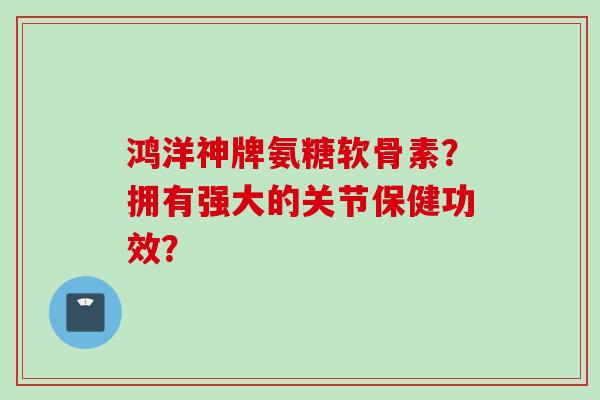 鸿洋神牌氨糖软骨素？拥有强大的关节保健功效？