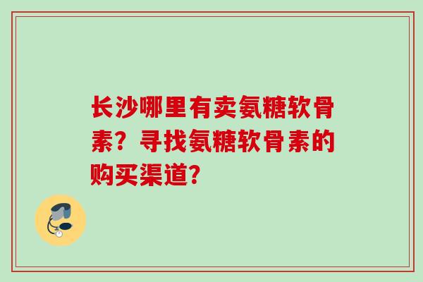 长沙哪里有卖氨糖软骨素？寻找氨糖软骨素的购买渠道？