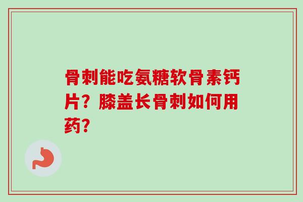骨刺能吃氨糖软骨素钙片？膝盖长骨刺如何用药？