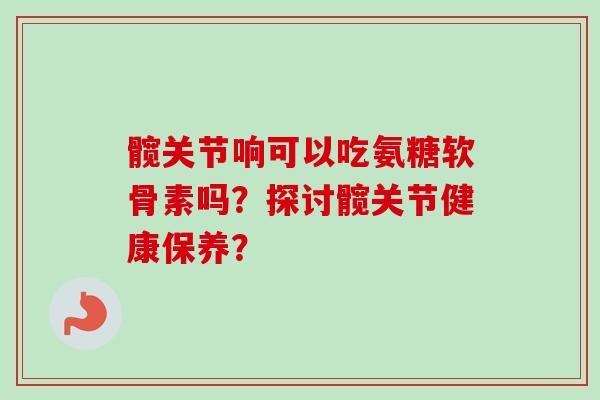 髋关节响可以吃氨糖软骨素吗？探讨髋关节健康保养？