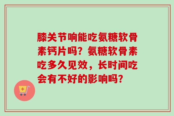 膝关节响能吃氨糖软骨素钙片吗？氨糖软骨素吃多久见效，长时间吃会有不好的影响吗？