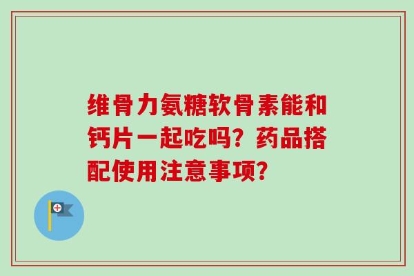 维骨力氨糖软骨素能和钙片一起吃吗？药品搭配使用注意事项？
