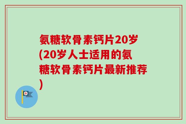 氨糖软骨素钙片20岁(20岁人士适用的氨糖软骨素钙片最新推荐)