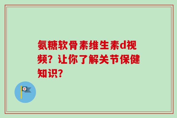 氨糖软骨素维生素d视频？让你了解关节保健知识？
