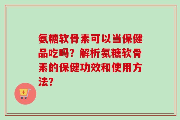 氨糖软骨素可以当保健品吃吗？解析氨糖软骨素的保健功效和使用方法？