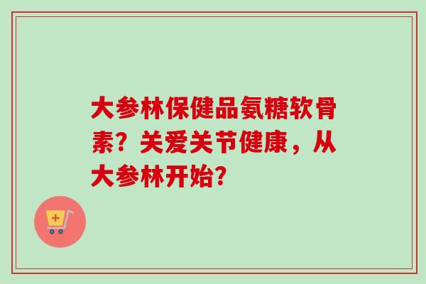 大参林保健品氨糖软骨素？关爱关节健康，从大参林开始？
