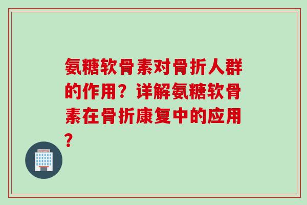 氨糖软骨素对骨折人群的作用？详解氨糖软骨素在骨折康复中的应用？