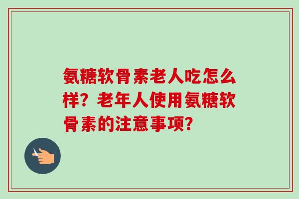 氨糖软骨素老人吃怎么样？老年人使用氨糖软骨素的注意事项？