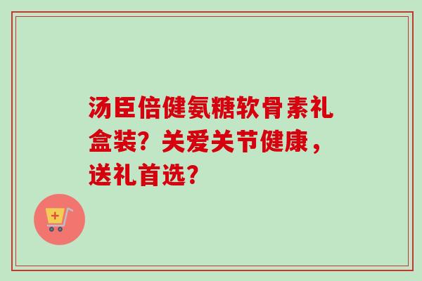 汤臣倍健氨糖软骨素礼盒装？关爱关节健康，送礼首选？