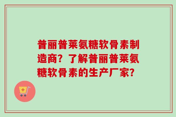 普丽普莱氨糖软骨素制造商？了解普丽普莱氨糖软骨素的生产厂家？