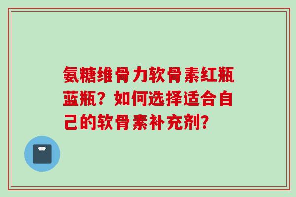 氨糖维骨力软骨素红瓶蓝瓶？如何选择适合自己的软骨素补充剂？