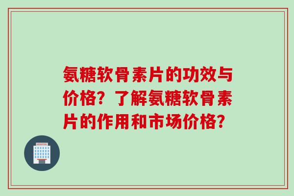 氨糖软骨素片的功效与价格？了解氨糖软骨素片的作用和市场价格？