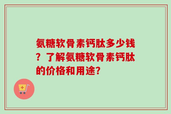 氨糖软骨素钙肽多少钱？了解氨糖软骨素钙肽的价格和用途？