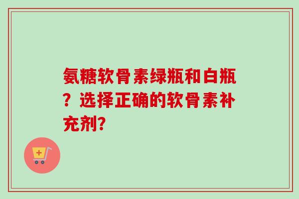 氨糖软骨素绿瓶和白瓶？选择正确的软骨素补充剂？