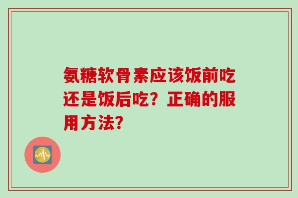 氨糖软骨素应该饭前吃还是饭后吃？正确的服用方法？