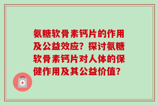 氨糖软骨素钙片的作用及公益效应?探讨氨糖软骨素钙片对人体的保健作用及其公益价值? 氨糖软骨素钙片的作用及公益效应?探讨氨糖软骨素钙片对人体的保健作用及其公益价值?