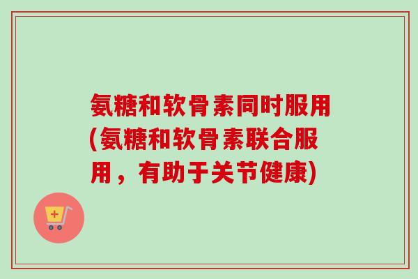 氨糖和软骨素同时服用(氨糖和软骨素联合服用，有助于关节健康)