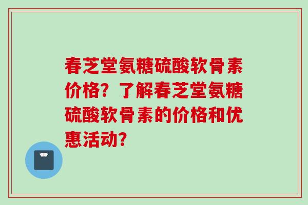 春芝堂氨糖硫酸软骨素价格？了解春芝堂氨糖硫酸软骨素的价格和优惠活动？