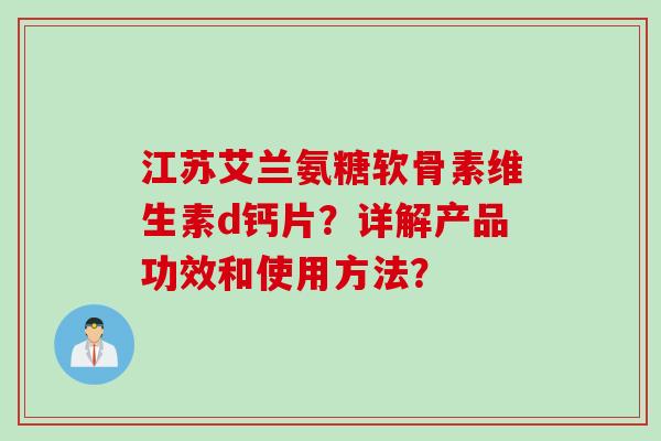 江苏艾兰氨糖软骨素维生素d钙片?详解产品功效和使用方法? 江苏艾兰氨糖软骨素维生素d钙片?详解产品功效和使用方法?