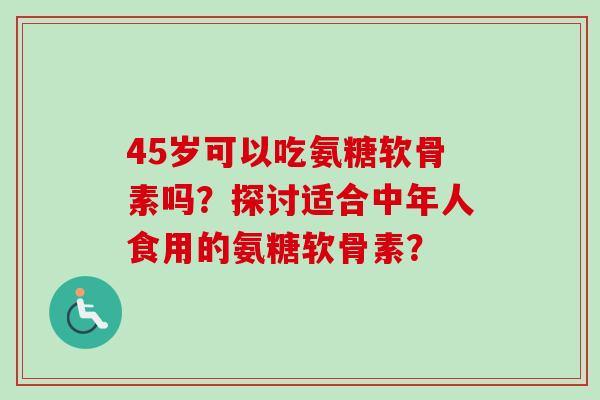 45岁可以吃氨糖软骨素吗?探讨适合中年人食用的氨糖软骨素? 45岁可以吃氨糖软骨素吗?探讨适合中年人食用的氨糖软骨素?