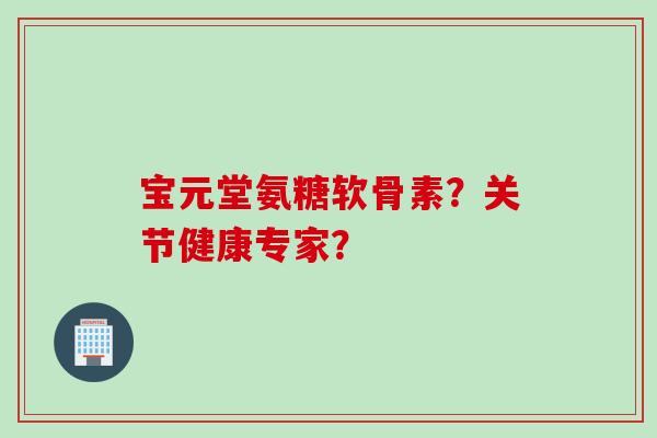 宝元堂氨糖软骨素？关节健康专家？