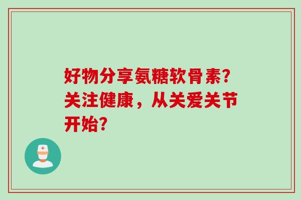 好物分享氨糖软骨素？关注健康，从关爱关节开始？