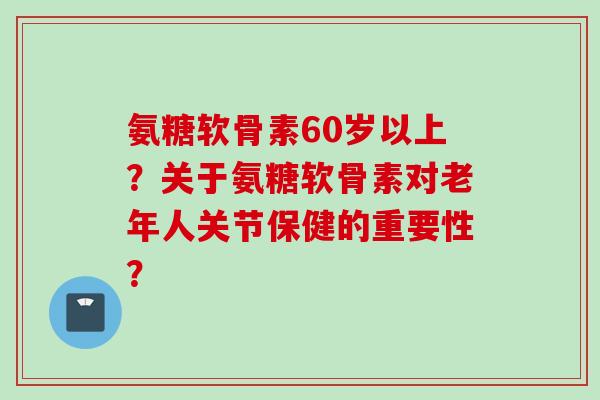 氨糖软骨素60岁以上？关于氨糖软骨素对老年人关节保健的重要性？