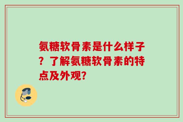 氨糖软骨素是什么样子?了解氨糖软骨素的特点及外观? 氨糖软骨素是什么样子?了解氨糖软骨素的特点及外观?
