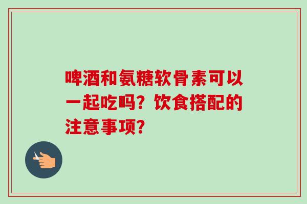 啤酒和氨糖软骨素可以一起吃吗？饮食搭配的注意事项？