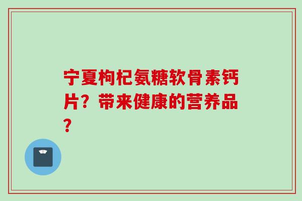 宁夏枸杞氨糖软骨素钙片？带来健康的营养品？