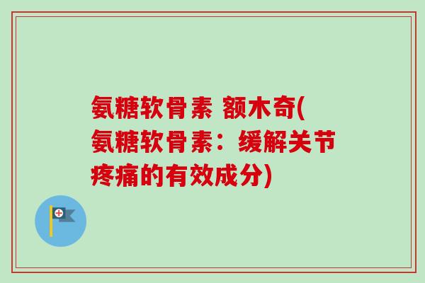 氨糖软骨素 额木奇(氨糖软骨素：缓解关节疼痛的有效成分)