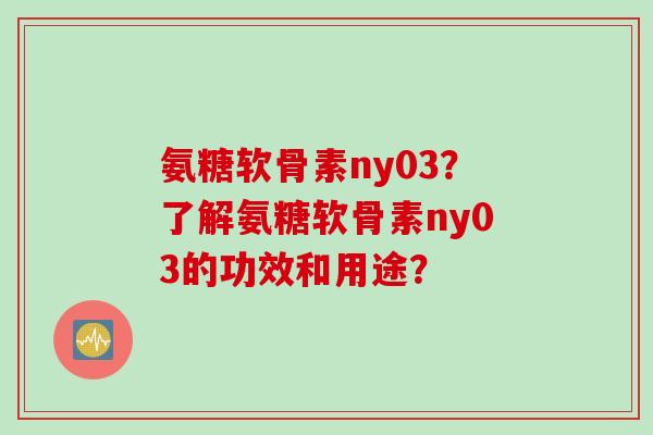 氨糖软骨素ny03？了解氨糖软骨素ny03的功效和用途？