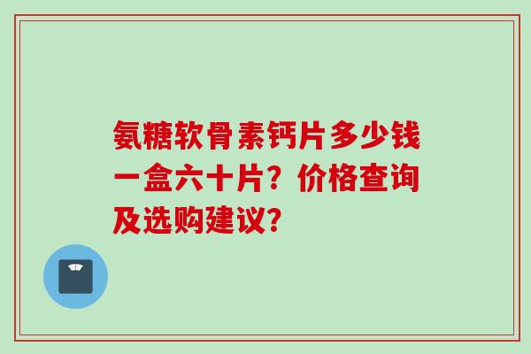 氨糖软骨素钙片多少钱一盒六十片？价格查询及选购建议？