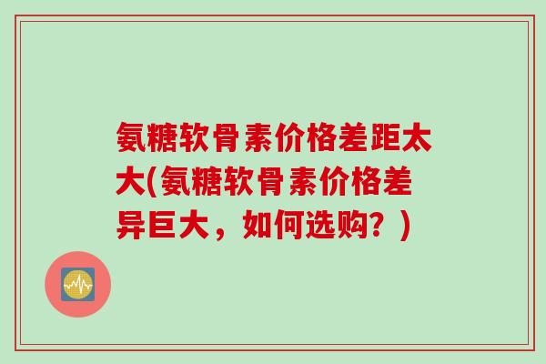 氨糖软骨素价格差距太大(氨糖软骨素价格差异巨大，如何选购？)
