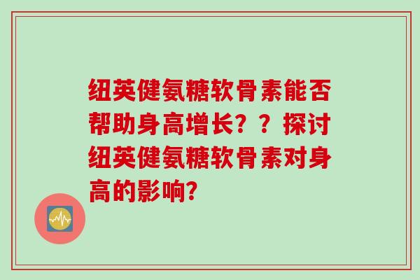 纽英健氨糖软骨素能否帮助身高增长？？探讨纽英健氨糖软骨素对身高的影响？