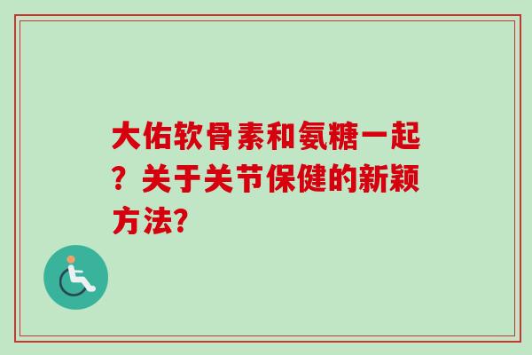 大佑软骨素和氨糖一起？关于关节保健的新颖方法？
