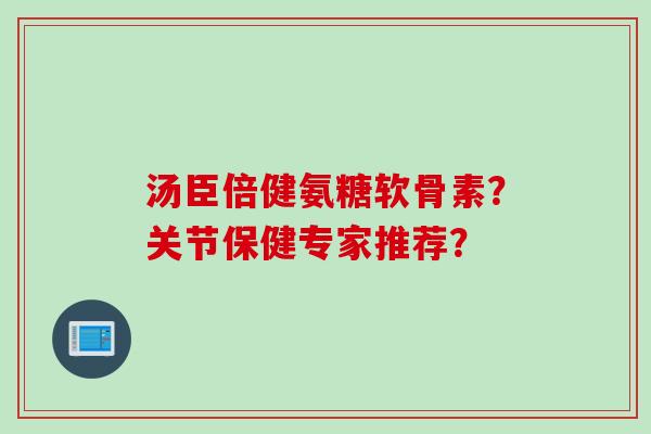 汤臣倍健氨糖软骨素？关节保健专家推荐？