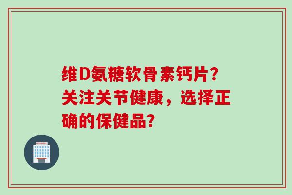 维D氨糖软骨素钙片？关注关节健康，选择正确的保健品？