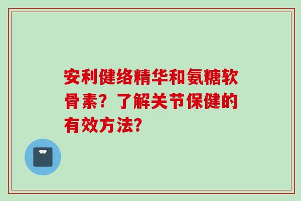 安利健络精华和氨糖软骨素？了解关节保健的有效方法？