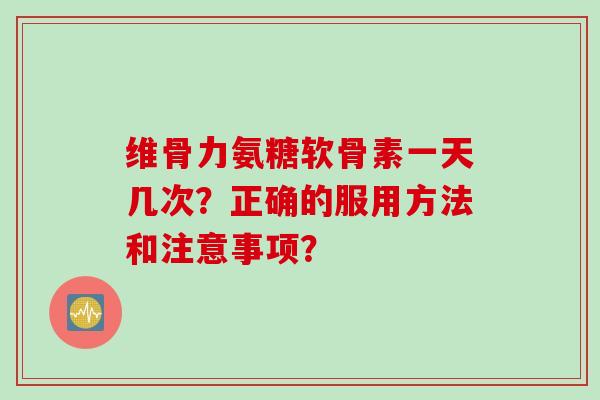 维骨力氨糖软骨素一天几次？正确的服用方法和注意事项？