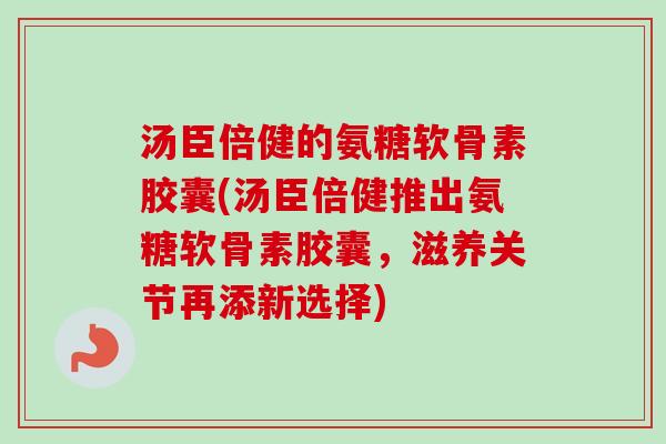 汤臣倍健的氨糖软骨素胶囊(汤臣倍健推出氨糖软骨素胶囊,滋养关节再添新选择) 汤臣倍健的氨糖软骨素胶囊(汤臣倍健推出氨糖软骨素胶囊,滋养关节再添新选择)