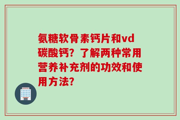 氨糖软骨素钙片和vd碳酸钙？了解两种常用营养补充剂的功效和使用方法？