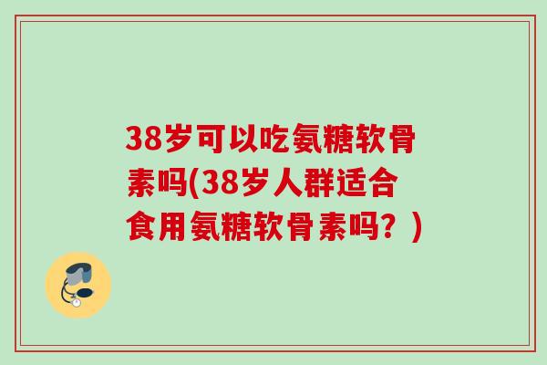 38岁可以吃氨糖软骨素吗(38岁人群适合食用氨糖软骨素吗？)