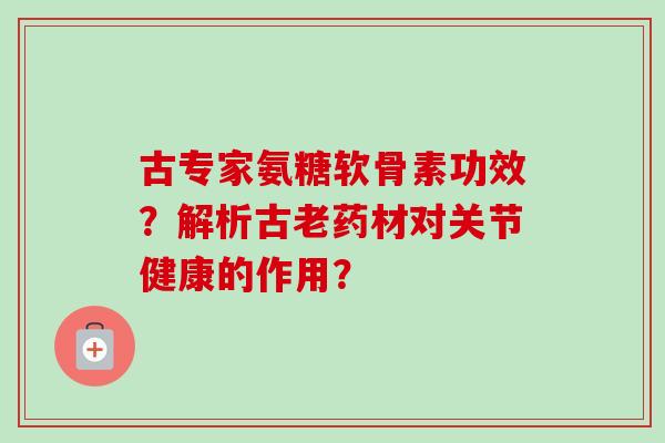 古专家氨糖软骨素功效？解析古老药材对关节健康的作用？