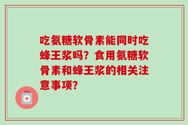 吃氨糖软骨素能同时吃蜂王浆吗？食用氨糖软骨素和蜂王浆的相关注意事项？