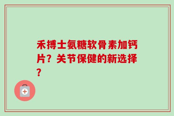 禾搏士氨糖软骨素加钙片？关节保健的新选择？