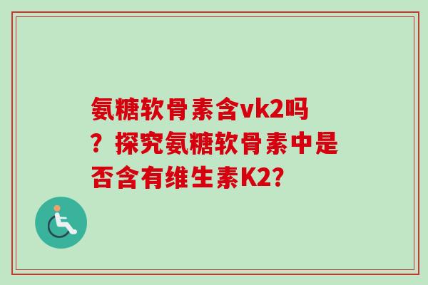氨糖软骨素含vk2吗？探究氨糖软骨素中是否含有维生素K2？
