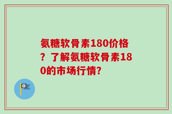 氨糖软骨素180价格？了解氨糖软骨素180的市场行情？